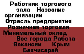 Работник торгового зала › Название организации ­ Team PRO 24 › Отрасль предприятия ­ Розничная торговля › Минимальный оклад ­ 25 000 - Все города Работа » Вакансии   . Крым,Бахчисарай